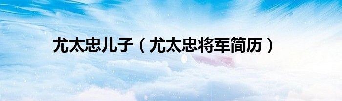 尤太忠儿子(尤太忠将军简历)
