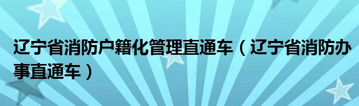 辽宁省消防户籍化管理直通车(辽宁省消防办事直通车)