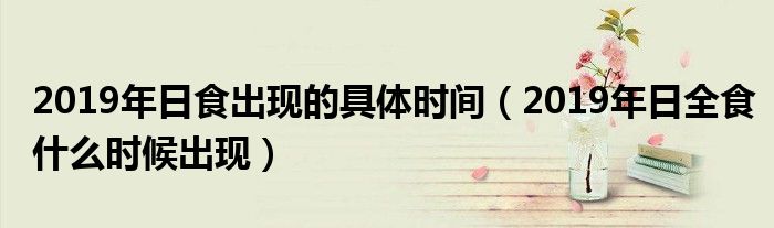 2019年日食出现的具体时间(2019年日全食什么时候出现)