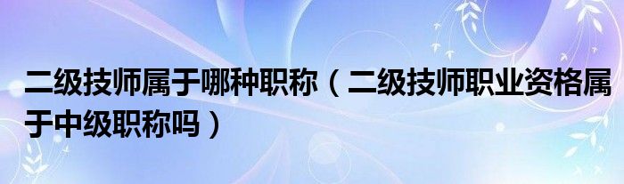二级技师属于哪种职称(二级技师职业资格属于中级职称吗)