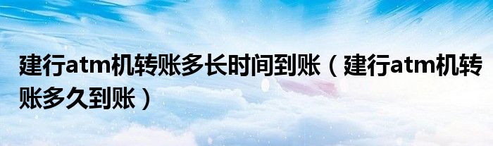 建行atm机转账多长时间到账(建行atm机转账多久到账)