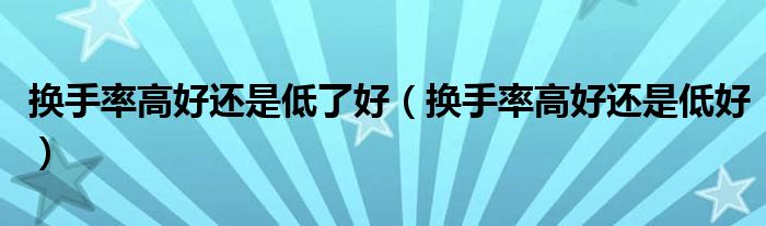 换手率高好还是低了好(换手率高好还是低好)