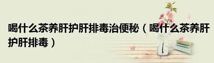 喝什么茶养肝护肝排毒治便秘(喝什么茶养肝护肝排毒)