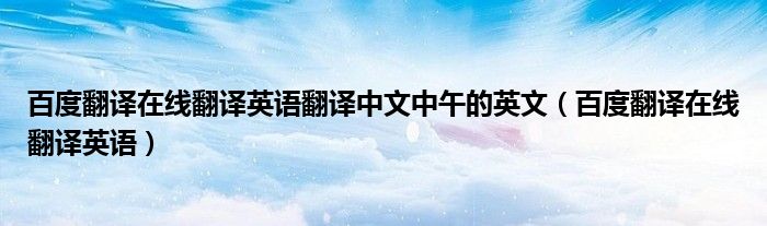 百度翻译在线翻译英语翻译中文中午的英文(百度翻译在线翻译英语)