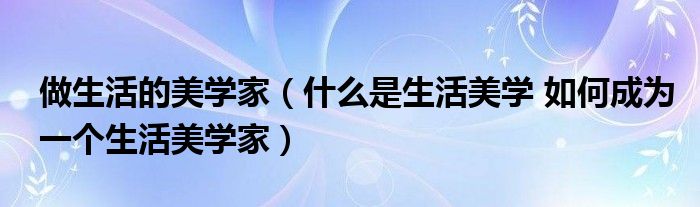 做生活的美学家(什么是生活美学 如何成为一个生活美学家)