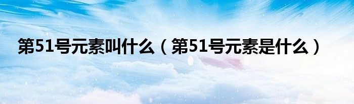 第51号元素叫什么(第51号元素是什么)