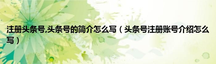 注册头条号,头条号的简介怎么写(头条号注册账号介绍怎么写)