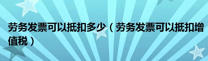 劳务发票可以抵扣多少(劳务发票可以抵扣增值税)