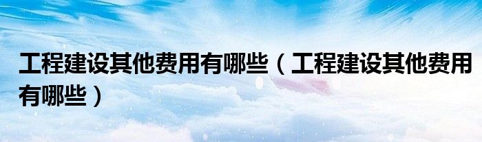 工程建设其他费用有哪些(工程建设其他费用有哪些)
