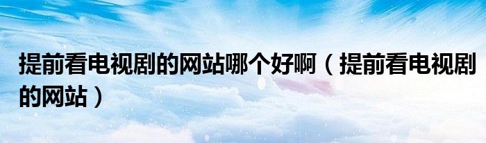 提前看电视剧的网站哪个好啊(提前看电视剧的网站)