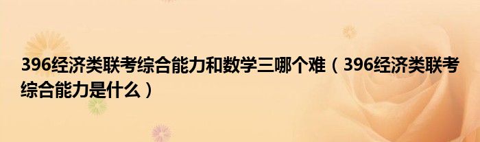 396经济类联考综合能力和数学三哪个难(396经济类联考综合能力是什么)