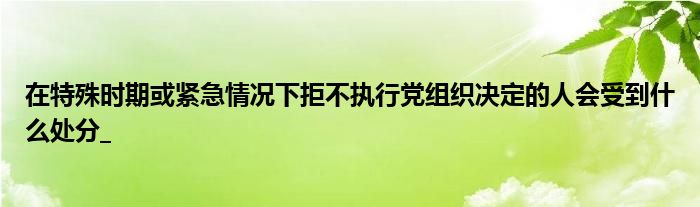 在特殊时期或紧急情况下拒不执行党组织决定的人会受到什么处分_