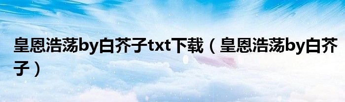 皇恩浩荡by白芥子txt下载(皇恩浩荡by白芥子)