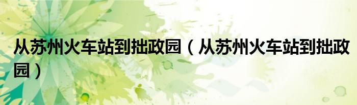 从苏州火车站到拙政园(从苏州火车站到拙政园)