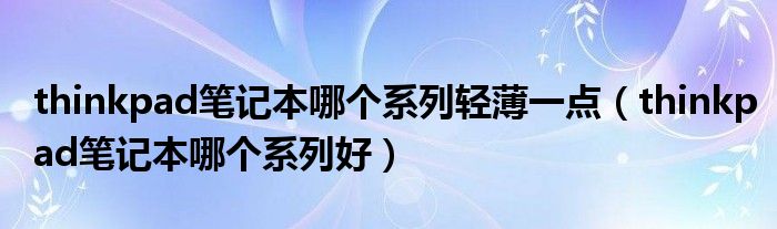 thinkpad笔记本哪个系列轻薄一点(thinkpad笔记本哪个系列好)