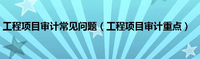 工程项目审计常见问题(工程项目审计重点)