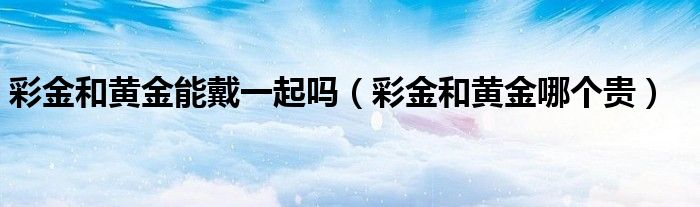彩金和黄金能戴一起吗(彩金和黄金哪个贵)