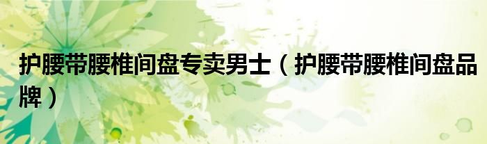 护腰带腰椎间盘专卖男士(护腰带腰椎间盘品牌)