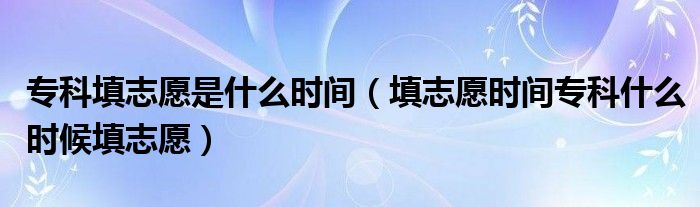 专科填志愿是什么时间(填志愿时间专科什么时候填志愿)