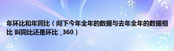 年环比和年同比(问下今年全年的数据与去年全年的数据相比 叫同比还是环比 _360)