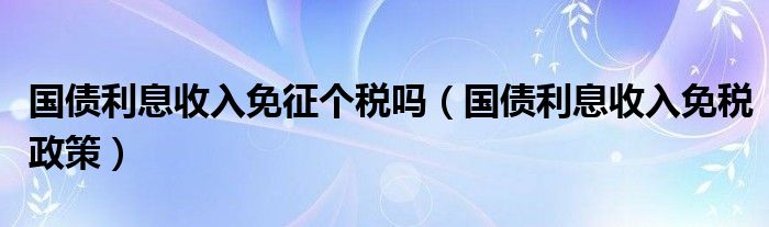 国债利息收入免征个税吗(国债利息收入免税政策)