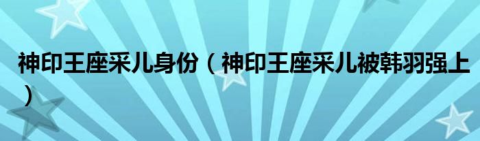 神印王座采儿身份(神印王座采儿被韩羽强上)