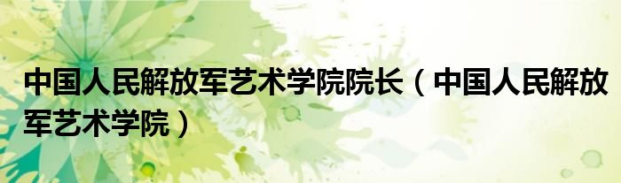 中国人民解放军艺术学院院长(中国人民解放军艺术学院)