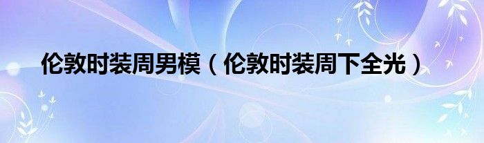 伦敦时装周男模(伦敦时装周下全光)