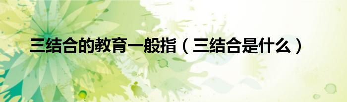 三结合的教育一般指(三结合是什么)