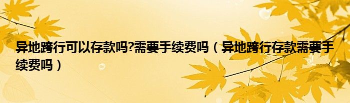 异地跨行可以存款吗?需要手续费吗(异地跨行存款需要手续费吗)