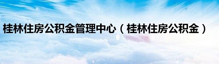 桂林住房公积金管理中心(桂林住房公积金)