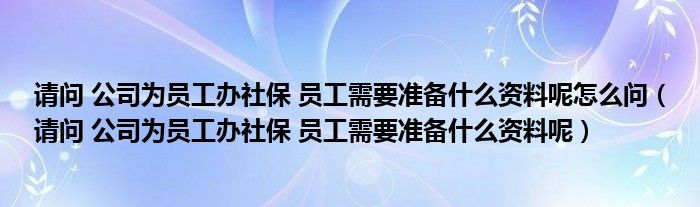 请问 公司为员工办社保 员工需要准备什么资料呢怎么问(请问 公司为员工办社保 员工需要准备什么资料呢)