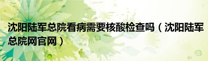 沈阳陆军总院看病需要核酸检查吗(沈阳陆军总院网官网)