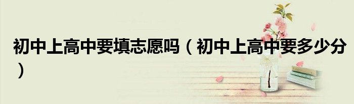 初中上高中要填志愿吗(初中上高中要多少分)