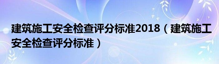 建筑施工安全检查评分标准2018(建筑施工安全检查评分标准)