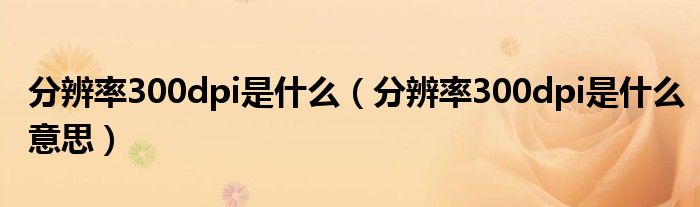 分辨率300dpi是什么(分辨率300dpi是什么意思)
