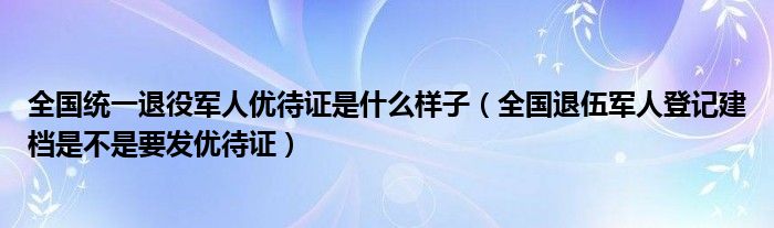 全国统一退役军人优待证是什么样子(全国退伍军人登记建档是不是要发优待证)