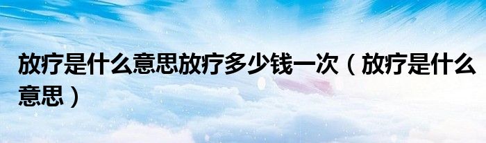 放疗是什么意思放疗多少钱一次(放疗是什么意思)
