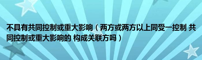 不具有共同控制或重大影响(两方或两方以上同受一控制 共同控制或重大影响的 构成关联方吗)