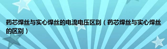 药芯焊丝与实心焊丝的电流电压区别(药芯焊丝与实心焊丝的区别)