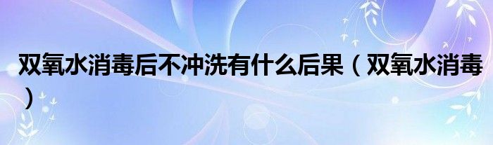 双氧水消毒后不冲洗有什么后果(双氧水消毒)