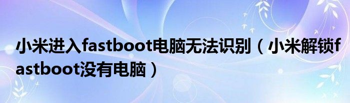 小米进入fastboot电脑无法识别(小米解锁fastboot没有电脑)