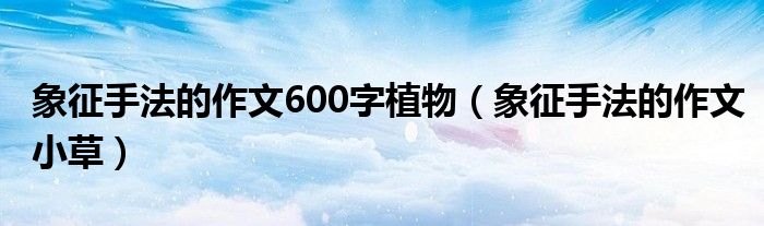 象征手法的作文600字植物(象征手法的作文小草)