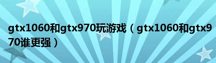 gtx1060和gtx970玩游戏(gtx1060和gtx970谁更强)