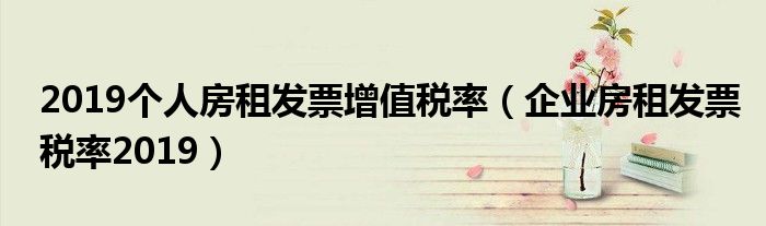 2019个人房租发票增值税率(企业房租发票税率2019)