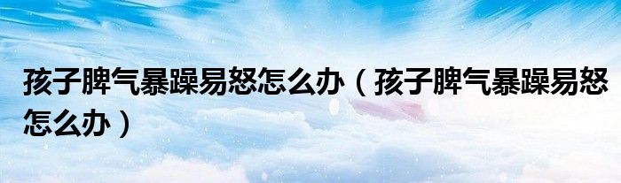 孩子脾气暴躁易怒怎么办(孩子脾气暴躁易怒怎么办)