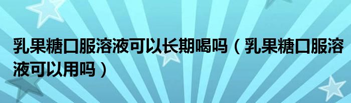 乳果糖口服溶液可以长期喝吗(乳果糖口服溶液可以用吗)
