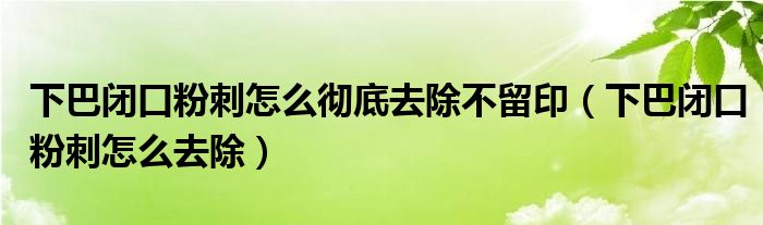 下巴闭口粉刺怎么彻底去除不留印(下巴闭口粉刺怎么去除)