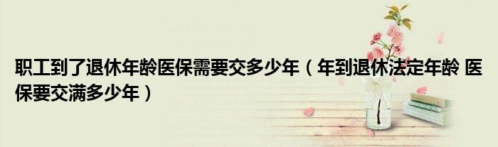 职工到了退休年龄医保需要交多少年(年到退休法定年龄 医保要交满多少年)