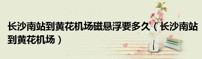 长沙南站到黄花机场磁悬浮要多久(长沙南站到黄花机场)